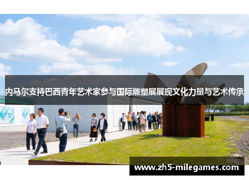 内马尔支持巴西青年艺术家参与国际雕塑展展现文化力量与艺术传承