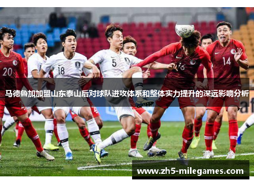 马德鲁加加盟山东泰山后对球队进攻体系和整体实力提升的深远影响分析 马德鲁加加盟山东泰山后对球队进攻体系和整体实力提升的深远影响分析