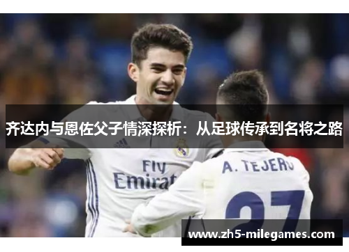 齐达内与恩佐父子情深探析：从足球传承到名将之路